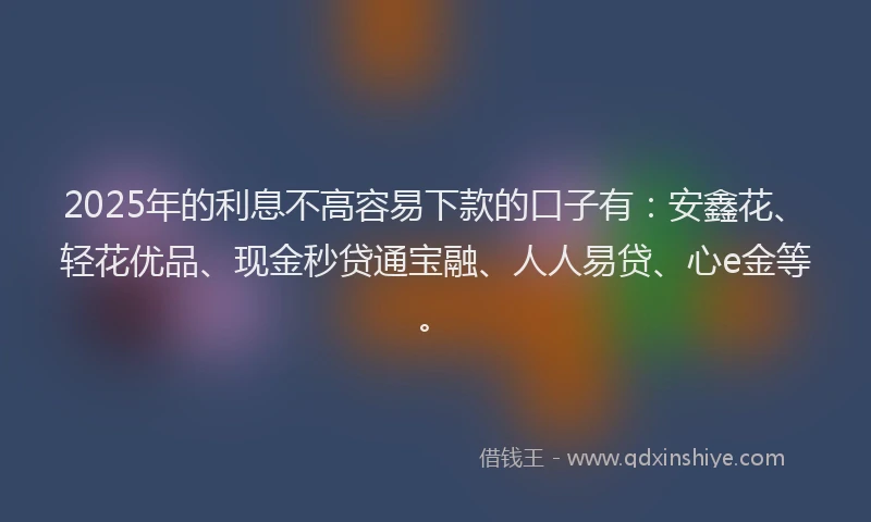 2025年的利息不高容易下款的口子有：安鑫花、轻花优品、现金秒贷通宝融、人人易贷、心e金等。