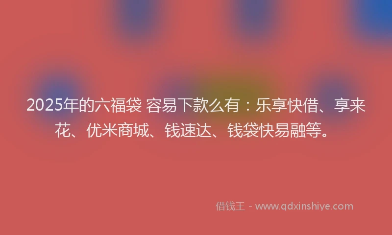 2025年的六福袋 容易下款么有：乐享快借、享来花、优米商城、钱速达、钱袋快易融等。