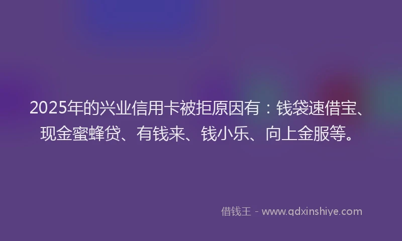 2025年的兴业信用卡被拒原因有：钱袋速借宝、现金蜜蜂贷、有钱来、钱小乐、向上金服等。