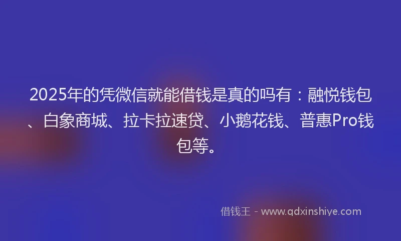 2025年的凭微信就能借钱是真的吗有：融悦钱包、白象商城、拉卡拉速贷、小鹅花钱、普惠Pro钱包等。