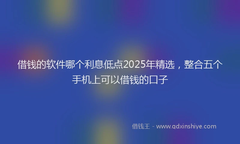 借钱的软件哪个利息低点2025年精选，整合五个手机上可以借钱的口子
