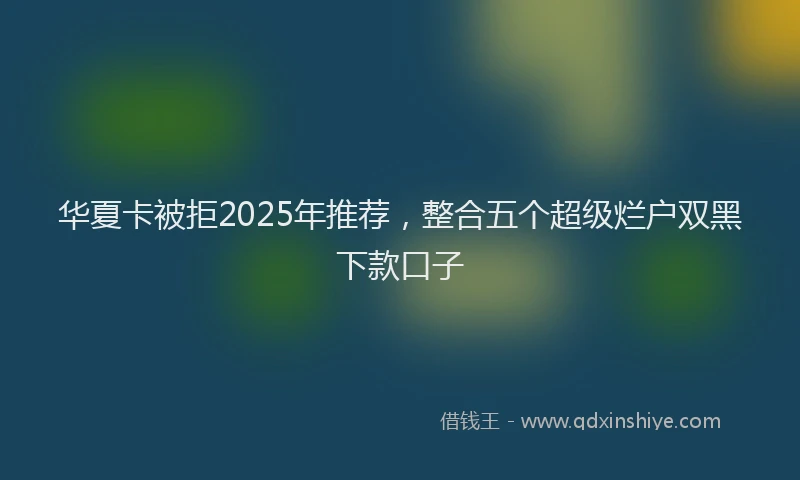 华夏卡被拒2025年推荐，整合五个超级烂户双黑下款口子