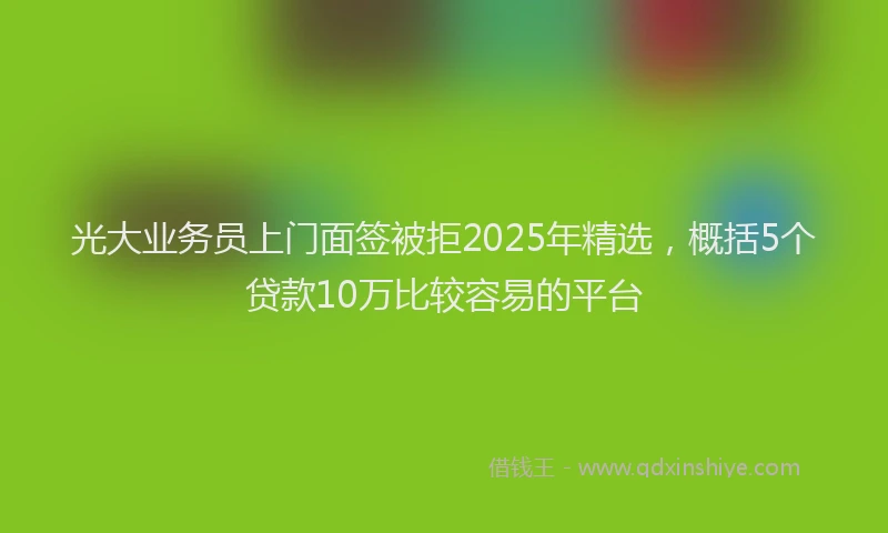 光大业务员上门面签被拒2025年精选，概括5个贷款10万比较容易的平台