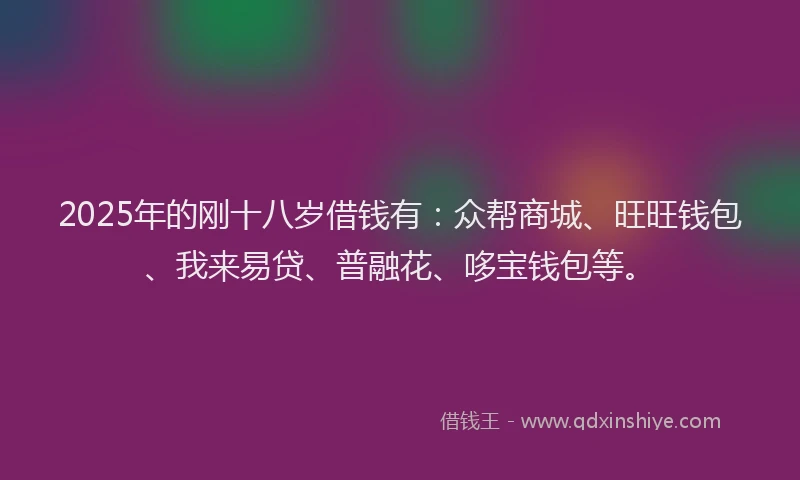 2025年的刚十八岁借钱有：众帮商城、旺旺钱包、我来易贷、普融花、哆宝钱包等。
