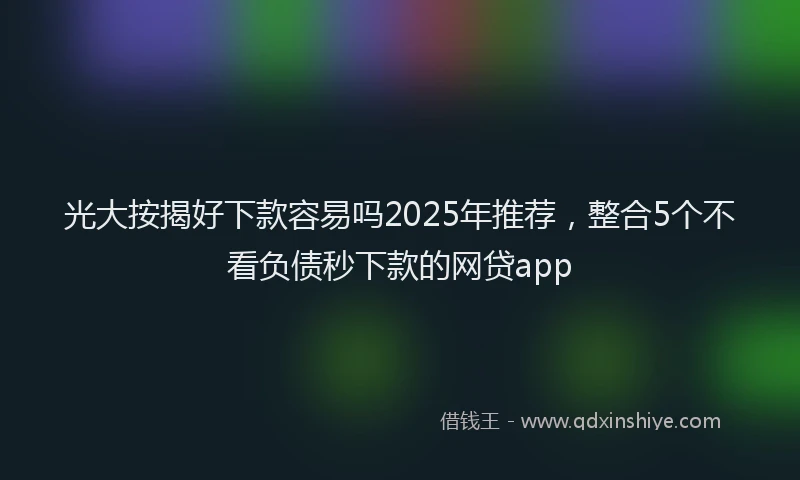 光大按揭好下款容易吗2025年推荐，整合5个不看负债秒下款的网贷app