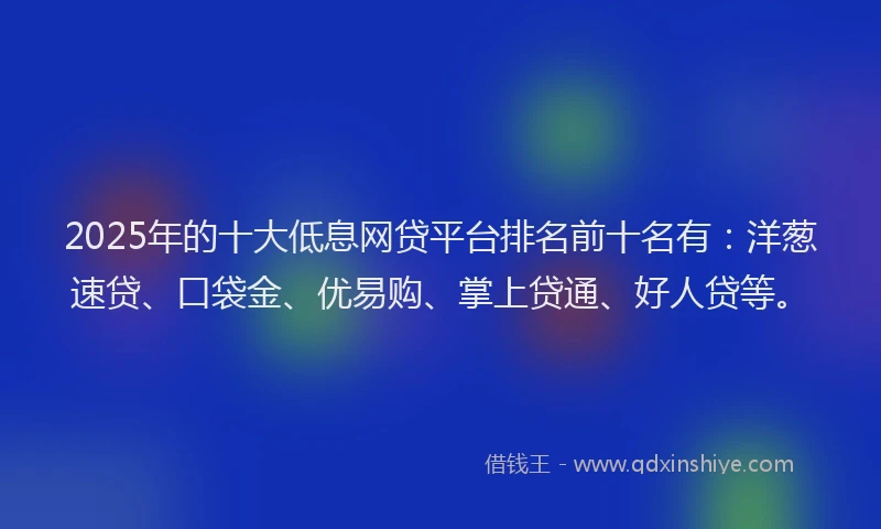 2025年的十大低息网贷平台排名前十名有：洋葱速贷、口袋金、优易购、掌上贷通、好人贷等。