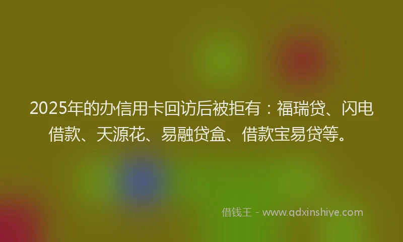 2025年的办信用卡回访后被拒有：福瑞贷、闪电借款、天源花、易融贷盒、借款宝易贷等。
