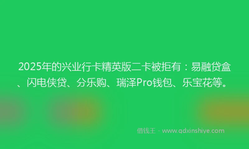 2025年的兴业行卡精英版二卡被拒有：易融贷盒、闪电侠贷、分乐购、瑞泽Pro钱包、乐宝花等。