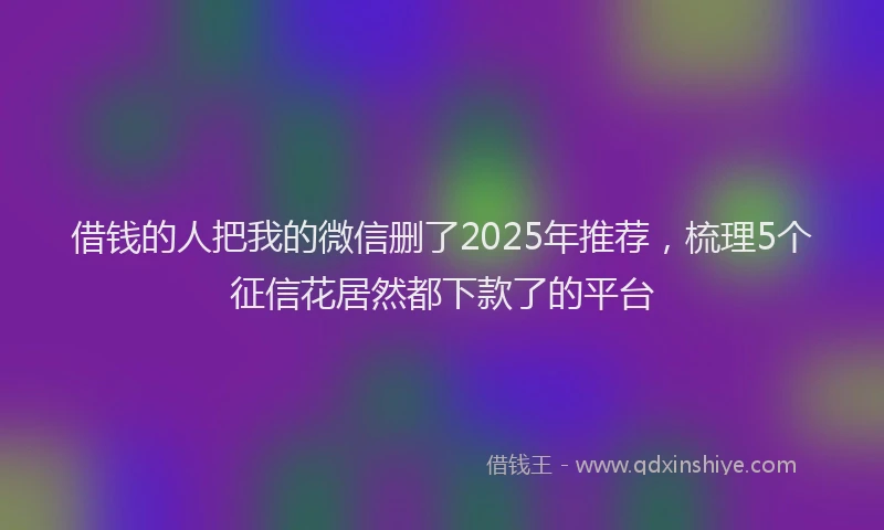 借钱的人把我的微信删了2025年推荐，梳理5个征信花居然都下款了的平台