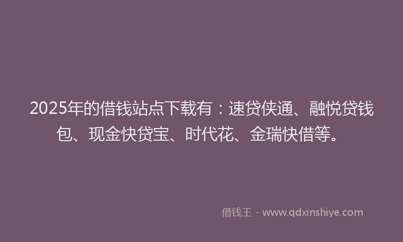 2025年的借钱站点下载有：速贷侠通、融悦贷钱包、现金快贷宝、时代花、金瑞快借等。