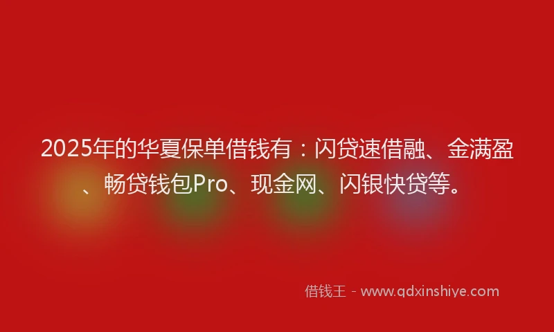 2025年的华夏保单借钱有：闪贷速借融、金满盈、畅贷钱包Pro、现金网、闪银快贷等。