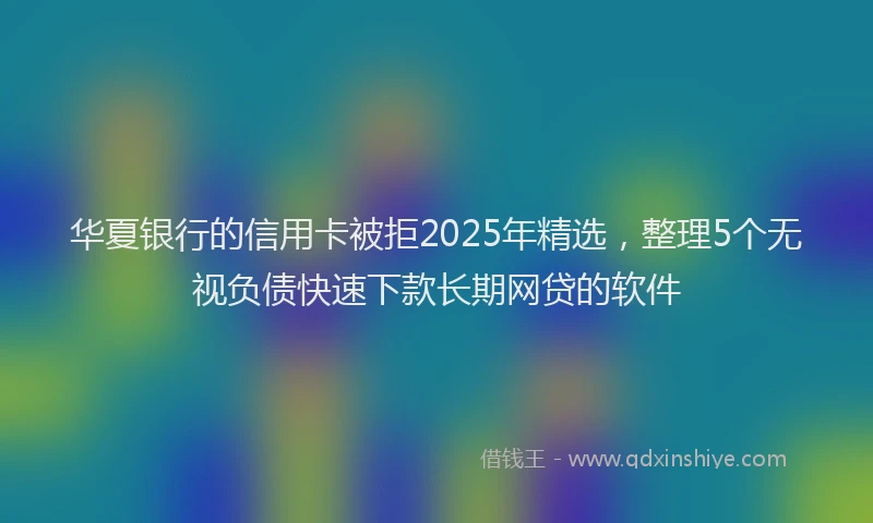 华夏银行的信用卡被拒2025年精选，整理5个无视负债快速下款长期网贷的软件