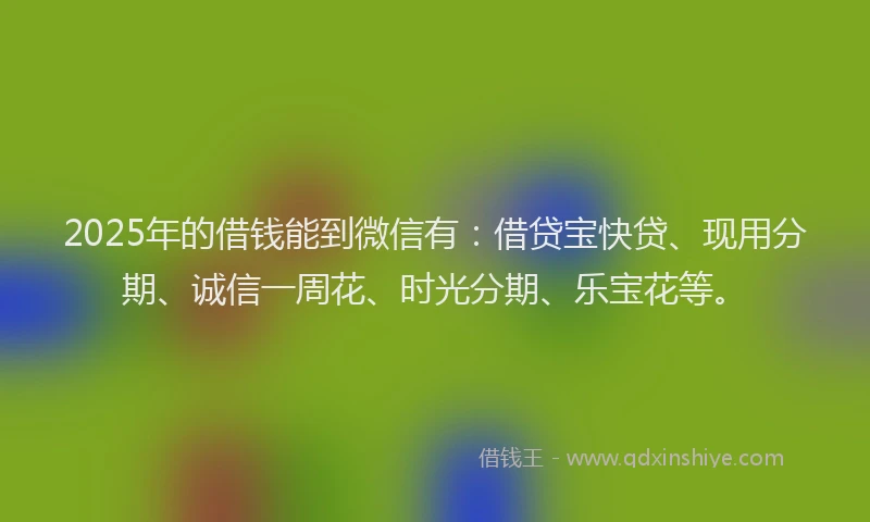 2025年的借钱能到微信有：借贷宝快贷、现用分期、诚信一周花、时光分期、乐宝花等。
