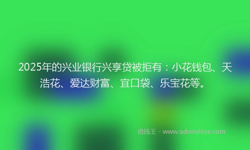 2025年的兴业银行兴享贷被拒有：小花钱包、天浩花、爱达财富、宜口袋、乐宝花等。