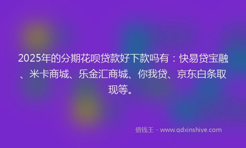 2025年的分期花呗贷款好下款吗有：快易贷宝融、米卡商城、乐金汇商城、你我贷、京东白条取现等。