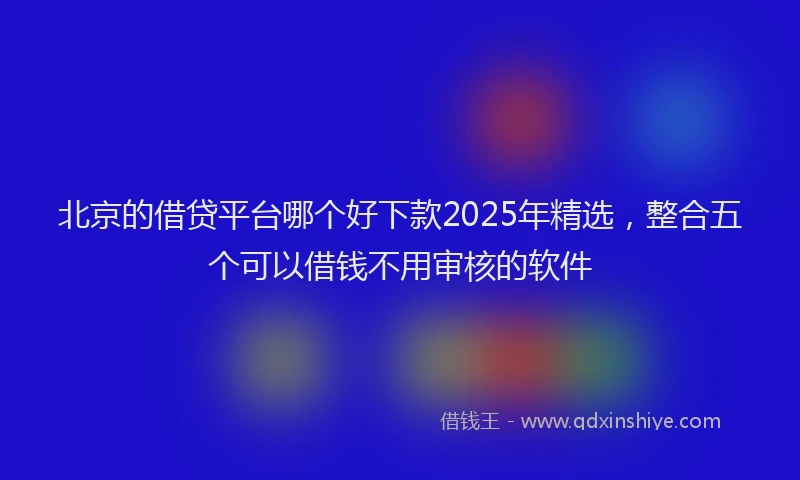 北京的借贷平台哪个好下款2025年精选，整合五个可以借钱不用审核的软件