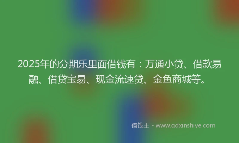 2025年的分期乐里面借钱有：万通小贷、借款易融、借贷宝易、现金流速贷、金鱼商城等。