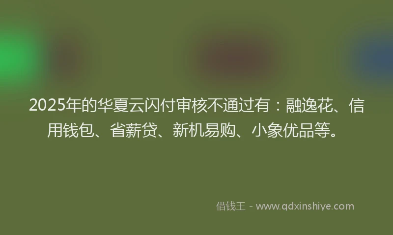 2025年的华夏云闪付审核不通过有：融逸花、信用钱包、省薪贷、新机易购、小象优品等。