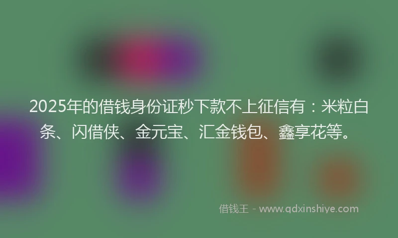 2025年的借钱身份证秒下款不上征信有：米粒白条、闪借侠、金元宝、汇金钱包、鑫享花等。
