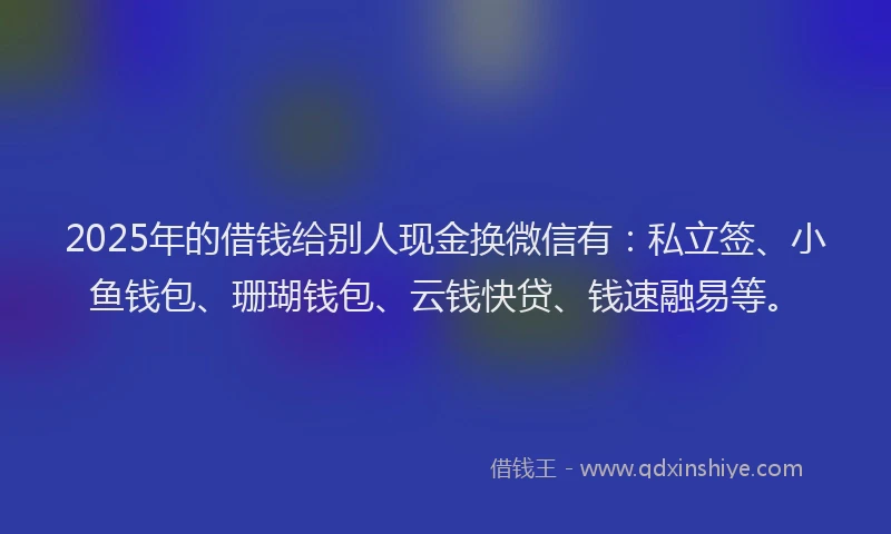 2025年的借钱给别人现金换微信有：私立签、小鱼钱包、珊瑚钱包、云钱快贷、钱速融易等。
