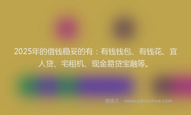 2025年的借钱稳妥的有：有钱钱包、有钱花、宜人贷、宅租机、现金易贷宝融等。