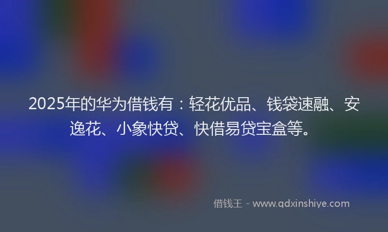 2025年的华为借钱有：轻花优品、钱袋速融、安逸花、小象快贷、快借易贷宝盒等。