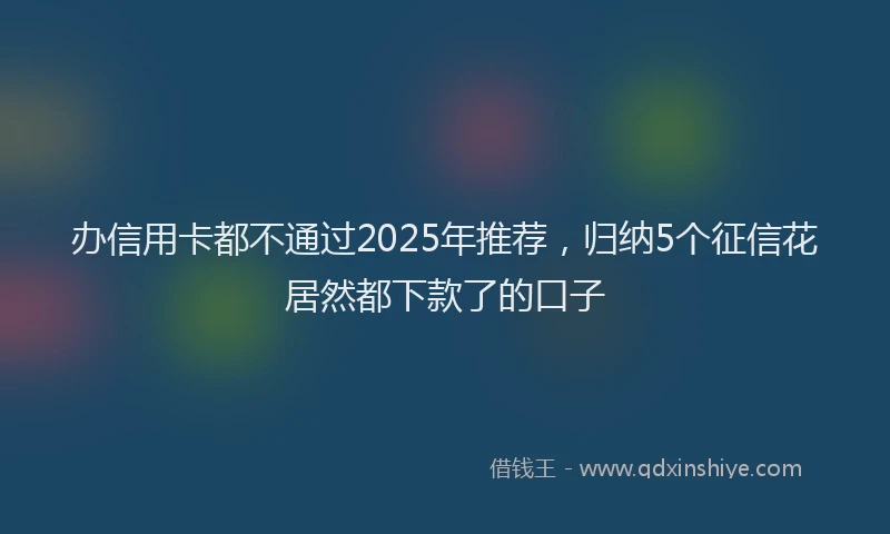 办信用卡都不通过2025年推荐，归纳5个征信花居然都下款了的口子