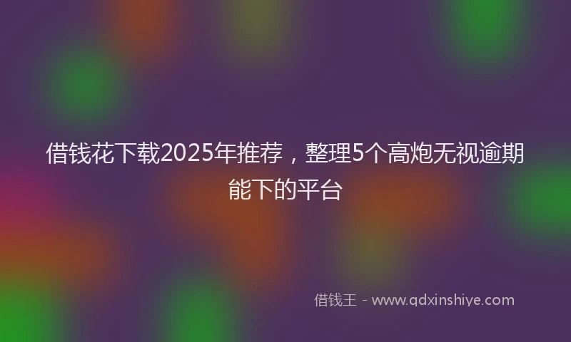 借钱花下载2025年推荐，整理5个高炮无视逾期能下的平台