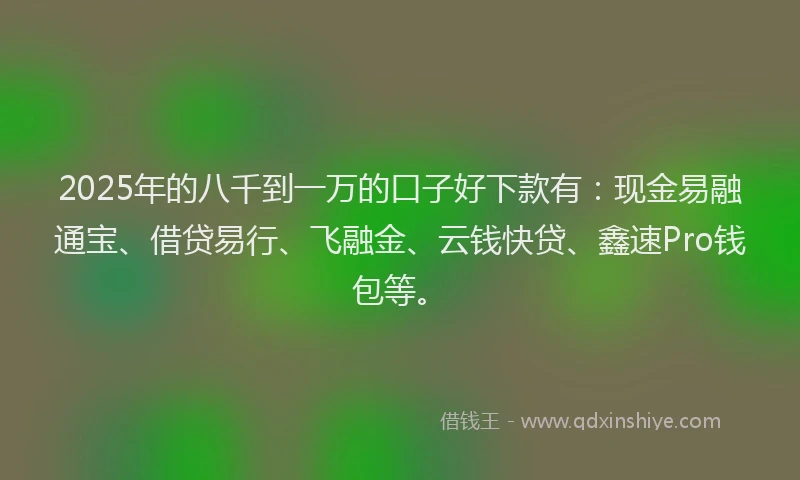 2025年的八千到一万的口子好下款有：现金易融通宝、借贷易行、飞融金、云钱快贷、鑫速Pro钱包等。