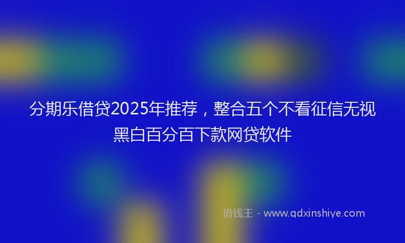 分期乐借贷2025年推荐，整合五个不看征信无视黑白百分百下款网贷软件