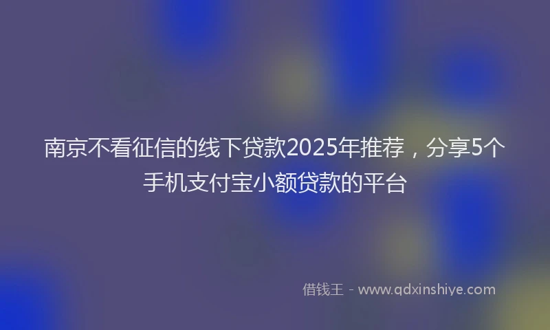南京不看征信的线下贷款2025年推荐，分享5个手机支付宝小额贷款的平台