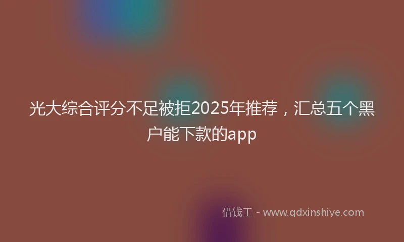 光大综合评分不足被拒2025年推荐，汇总五个黑户能下款的app