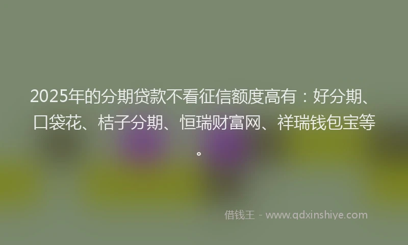 2025年的分期贷款不看征信额度高有：好分期、口袋花、桔子分期、恒瑞财富网、祥瑞钱包宝等。