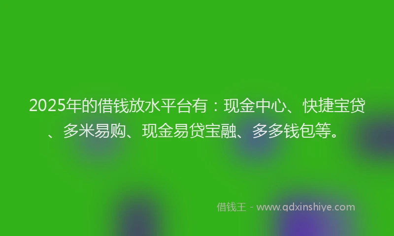 2025年的借钱放水平台有：现金中心、快捷宝贷、多米易购、现金易贷宝融、多多钱包等。