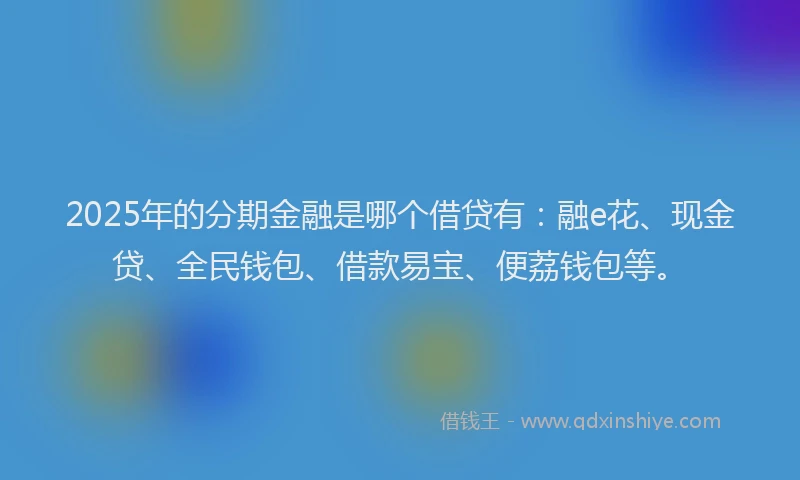 2025年的分期金融是哪个借贷有：融e花、现金贷、全民钱包、借款易宝、便荔钱包等。