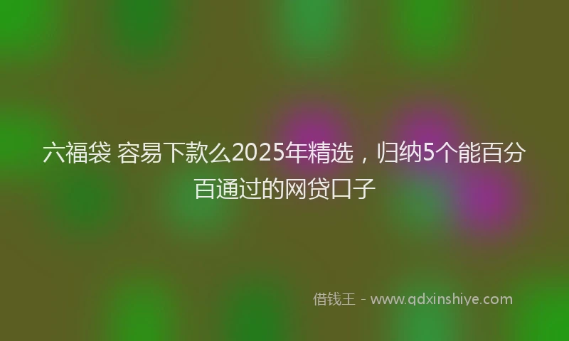 六福袋 容易下款么2025年精选，归纳5个能百分百通过的网贷口子