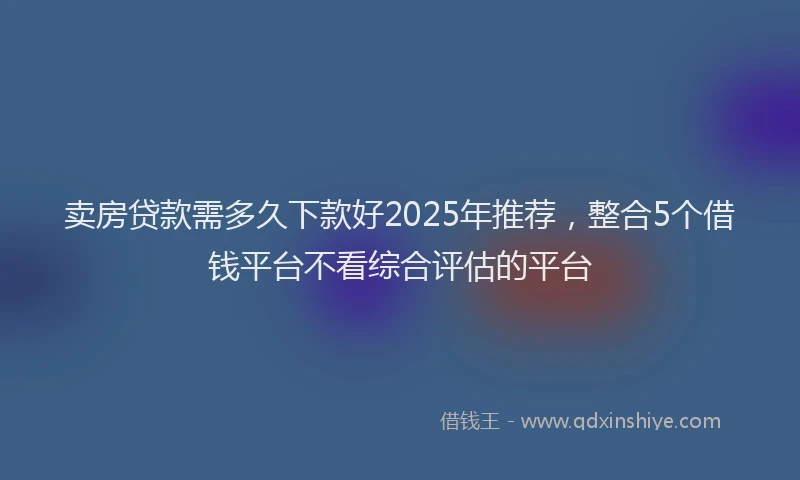 卖房贷款需多久下款好2025年推荐，整合5个借钱平台不看综合评估的平台