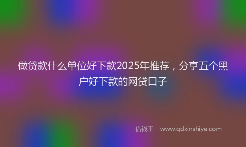 做贷款什么单位好下款2025年推荐，分享五个黑户好下款的网贷口子