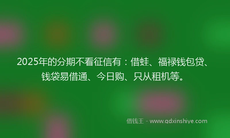 2025年的分期不看征信有：借蛙、福禄钱包贷、钱袋易借通、今日购、只从租机等。