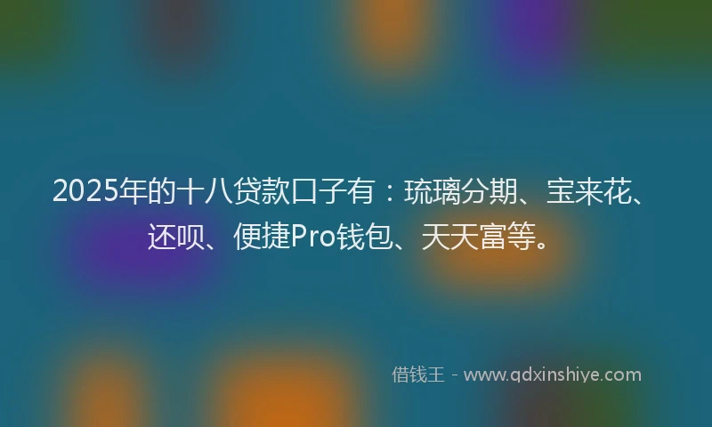 2025年的十八贷款口子有：琉璃分期、宝来花、还呗、便捷Pro钱包、天天富等。