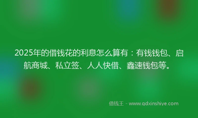2025年的借钱花的利息怎么算有：有钱钱包、启航商城、私立签、人人快借、鑫速钱包等。