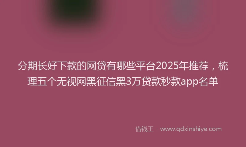 分期长好下款的网贷有哪些平台2025年推荐，梳理五个无视网黑征信黑3万贷款秒款app名单