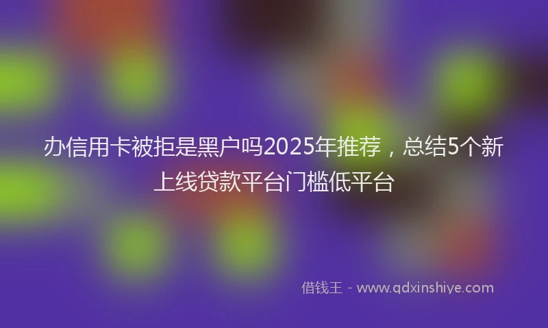 办信用卡被拒是黑户吗2025年推荐，总结5个新上线贷款平台门槛低平台
