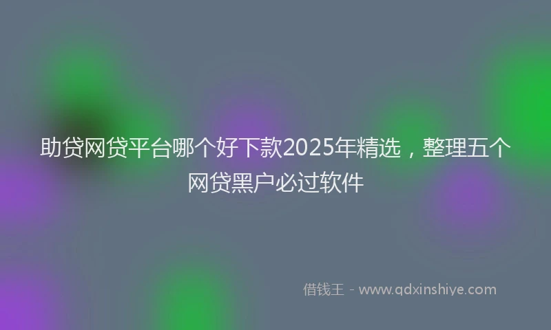 助贷网贷平台哪个好下款2025年精选，整理五个网贷黑户必过软件