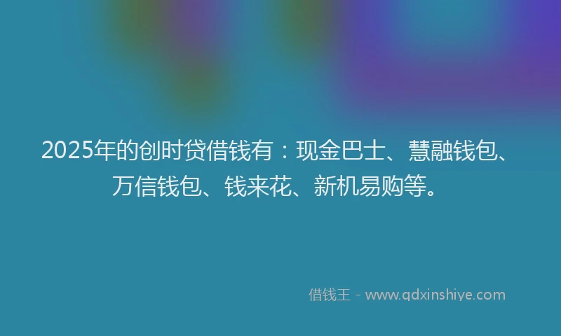 2025年的创时贷借钱有：现金巴士、慧融钱包、万信钱包、钱来花、新机易购等。