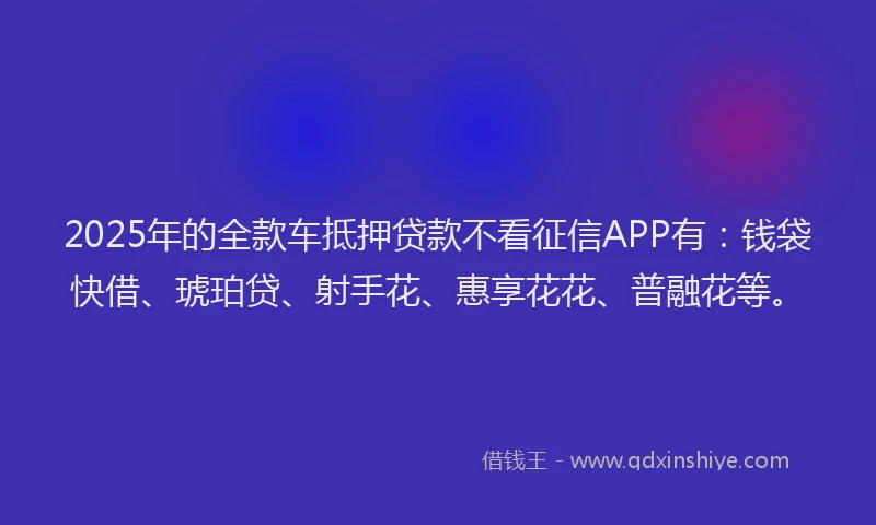 2025年的全款车抵押贷款不看征信APP有：钱袋快借、琥珀贷、射手花、惠享花花、普融花等。