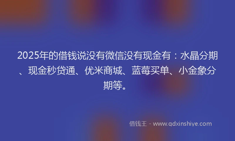 2025年的借钱说没有微信没有现金有：水晶分期、现金秒贷通、优米商城、蓝莓买单、小金象分期等。