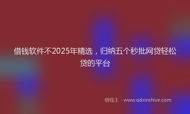 借钱软件不2025年精选，归纳五个秒批网贷轻松贷的平台