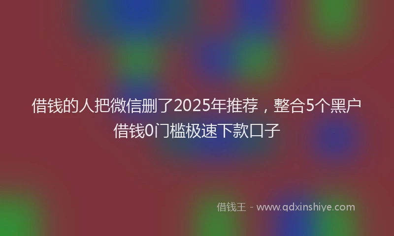 借钱的人把微信删了2025年推荐，整合5个黑户借钱0门槛极速下款口子