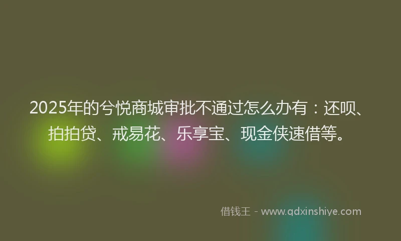 2025年的兮悦商城审批不通过怎么办有：还呗、拍拍贷、戒易花、乐享宝、现金侠速借等。